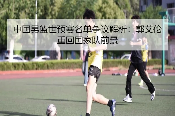 中国男篮世预赛名单争议解析：郭艾伦重回国家队前景